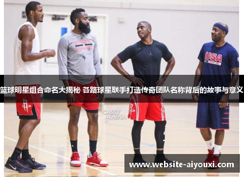 篮球明星组合命名大揭秘 各路球星联手打造传奇团队名称背后的故事与意义